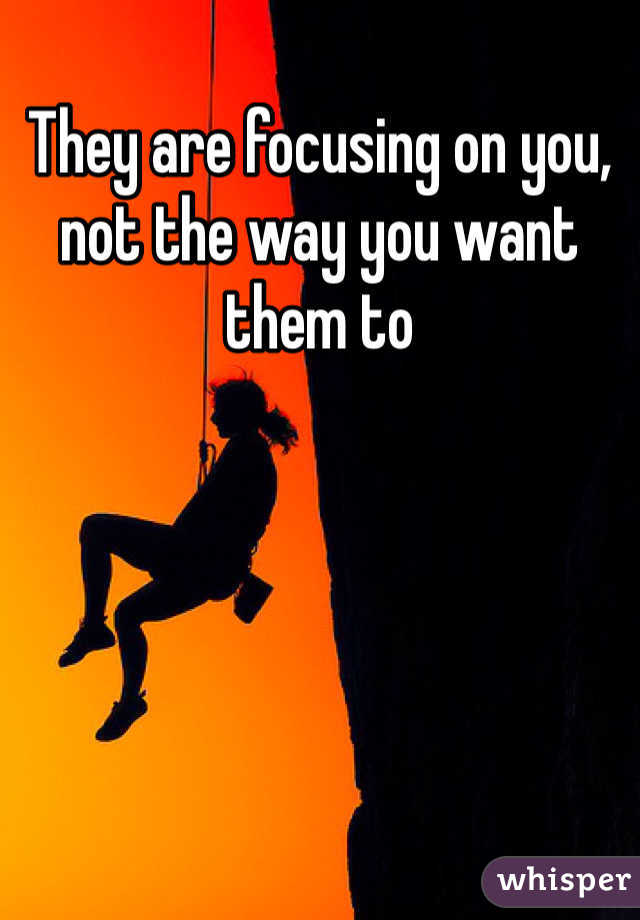 They are focusing on you, not the way you want them to