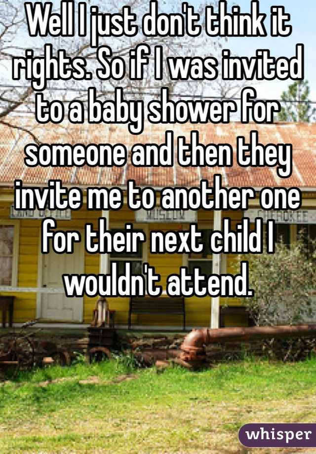 Well I just don't think it rights. So if I was invited to a baby shower for someone and then they invite me to another one for their next child I wouldn't attend. 