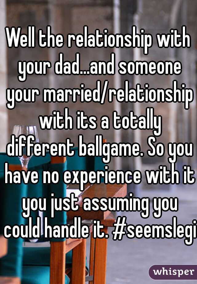 Well the relationship with your dad...and someone your married/relationship with its a totally different ballgame. So you have no experience with it you just assuming you could handle it. #seemslegit