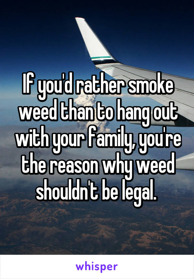 If you'd rather smoke weed than to hang out with your family, you're the reason why weed shouldn't be legal. 