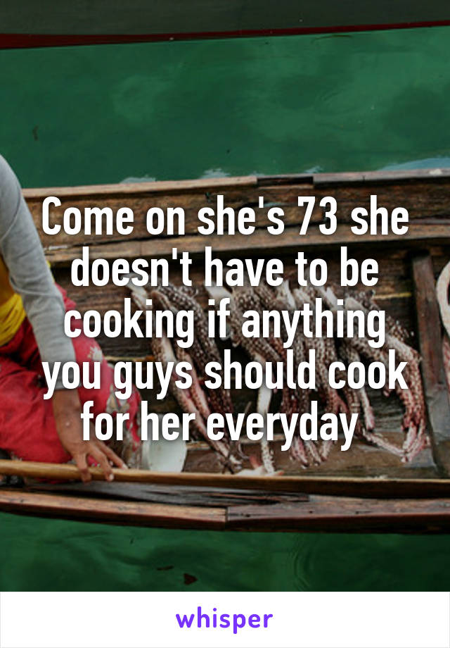 Come on she's 73 she doesn't have to be cooking if anything you guys should cook for her everyday 