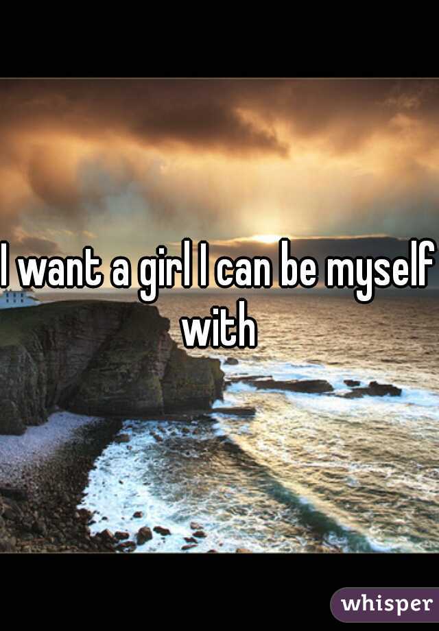 I want a girl I can be myself with 