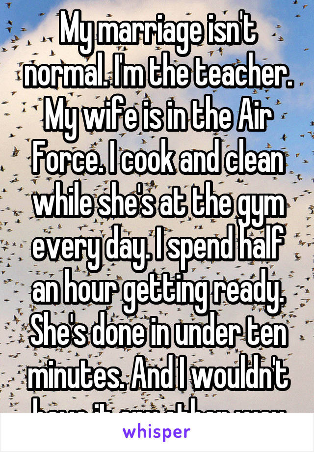 My marriage isn't normal. I'm the teacher. My wife is in the Air Force. I cook and clean while she's at the gym every day. I spend half an hour getting ready. She's done in under ten minutes. And I wouldn't have it any other way