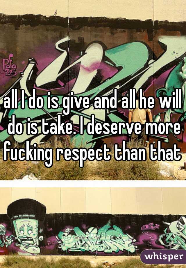 all I do is give and all he will do is take. I deserve more fucking respect than that 