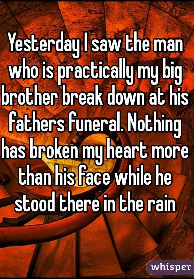 Yesterday I saw the man who is practically my big brother break down at his fathers funeral. Nothing has broken my heart more than his face while he stood there in the rain