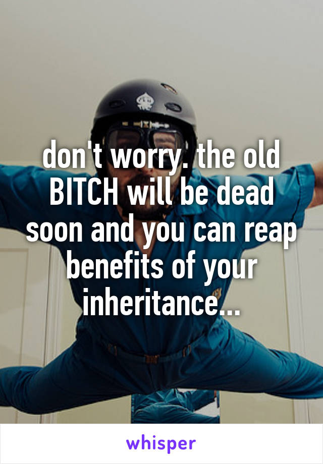 don't worry. the old BITCH will be dead soon and you can reap benefits of your inheritance...