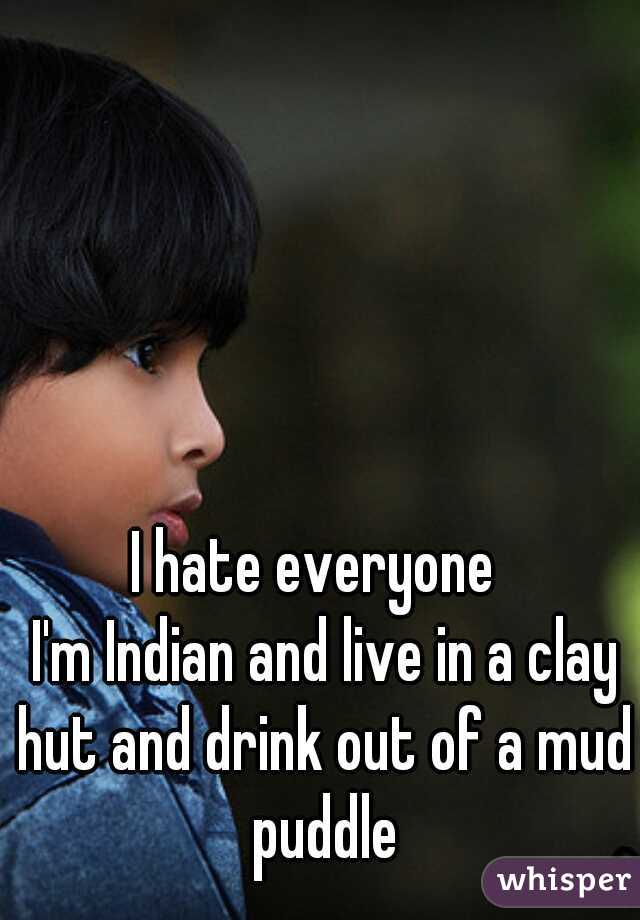 I hate everyone 
 I'm Indian and live in a clay hut and drink out of a mud puddle
