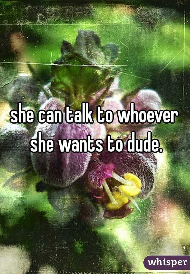 she can talk to whoever she wants to dude.