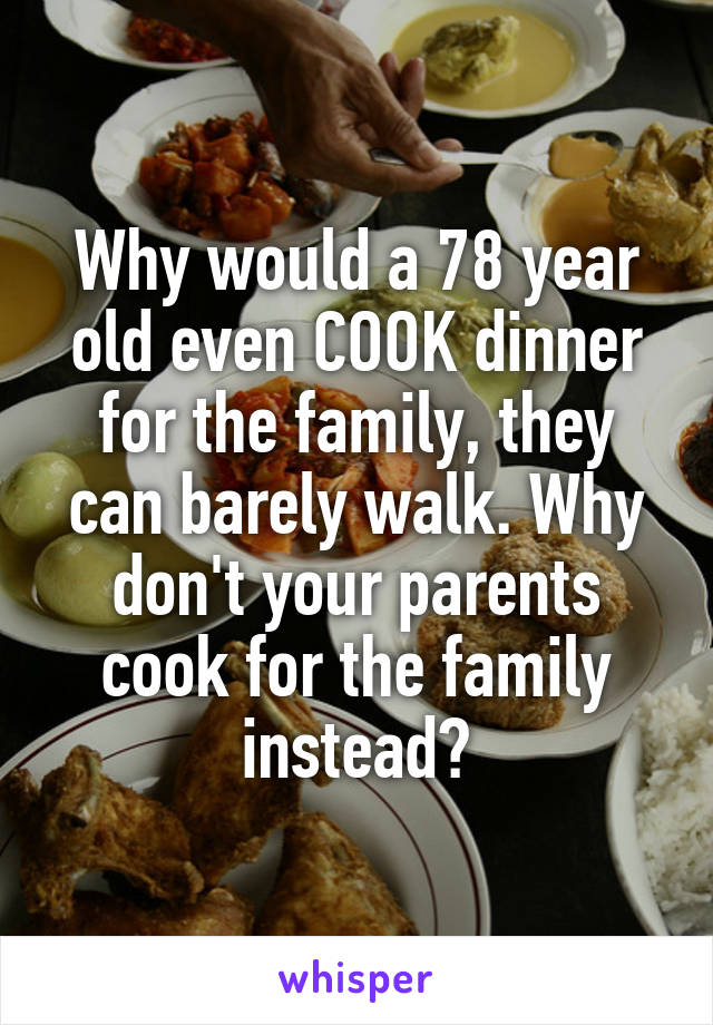 Why would a 78 year old even COOK dinner for the family, they can barely walk. Why don't your parents cook for the family instead?