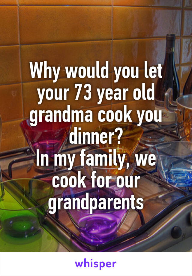 Why would you let your 73 year old grandma cook you dinner?
In my family, we cook for our grandparents