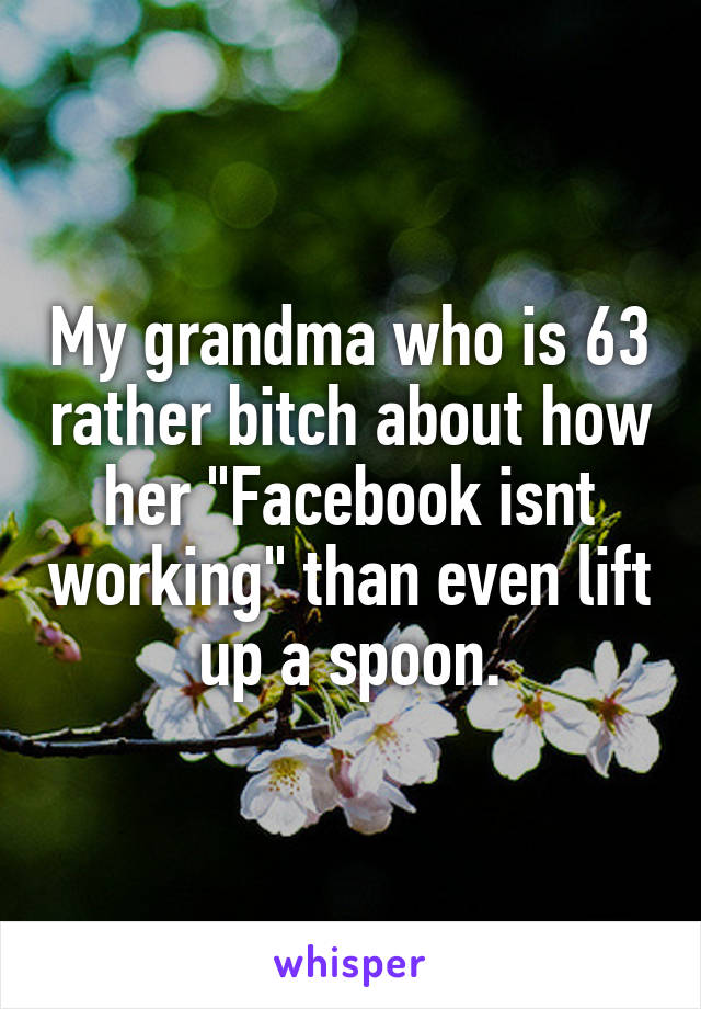 My grandma who is 63 rather bitch about how her "Facebook isnt working" than even lift up a spoon.