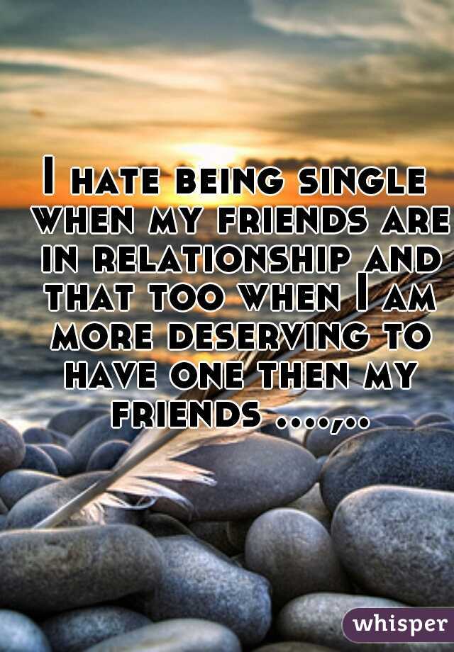 I hate being single when my friends are in relationship and that too when I am more deserving to have one then my friends ....,..  