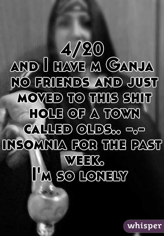 4/20

and I have m Ganja no friends and just moved to this shit hole of a town called olds.. -.-
insomnia for the past week.
I'm so lonely 