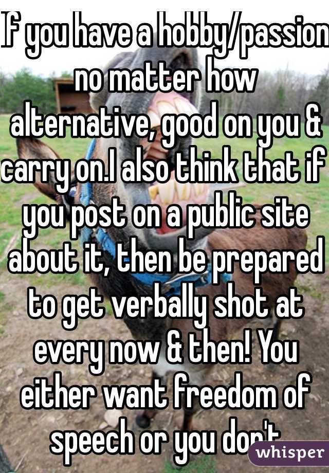 If you have a hobby/passion no matter how alternative, good on you & carry on.I also think that if you post on a public site about it, then be prepared to get verbally shot at every now & then! You either want freedom of speech or you don't