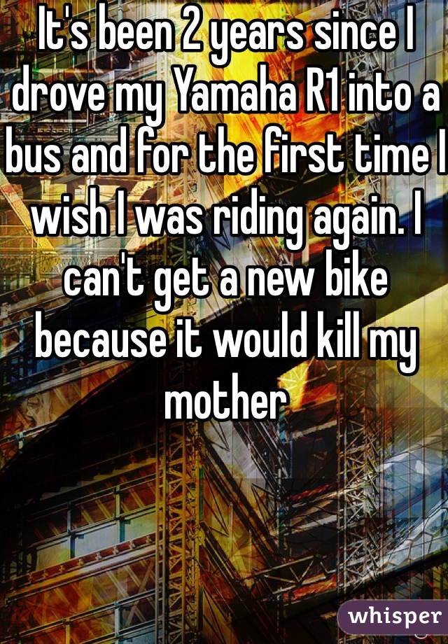 It's been 2 years since I drove my Yamaha R1 into a bus and for the first time I wish I was riding again. I can't get a new bike because it would kill my mother 