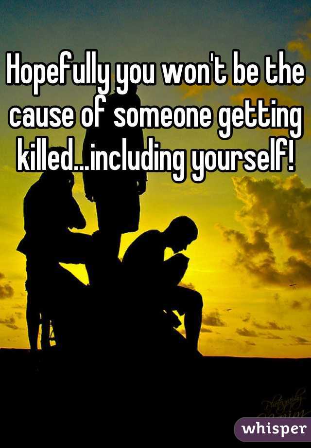 Hopefully you won't be the cause of someone getting killed...including yourself!