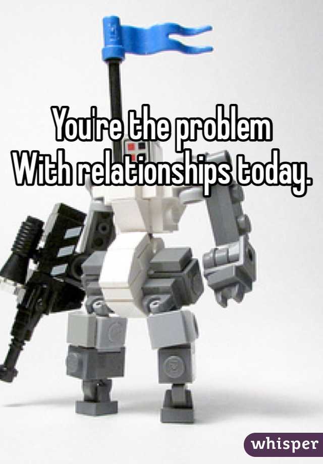 You're the problem 
With relationships today. 