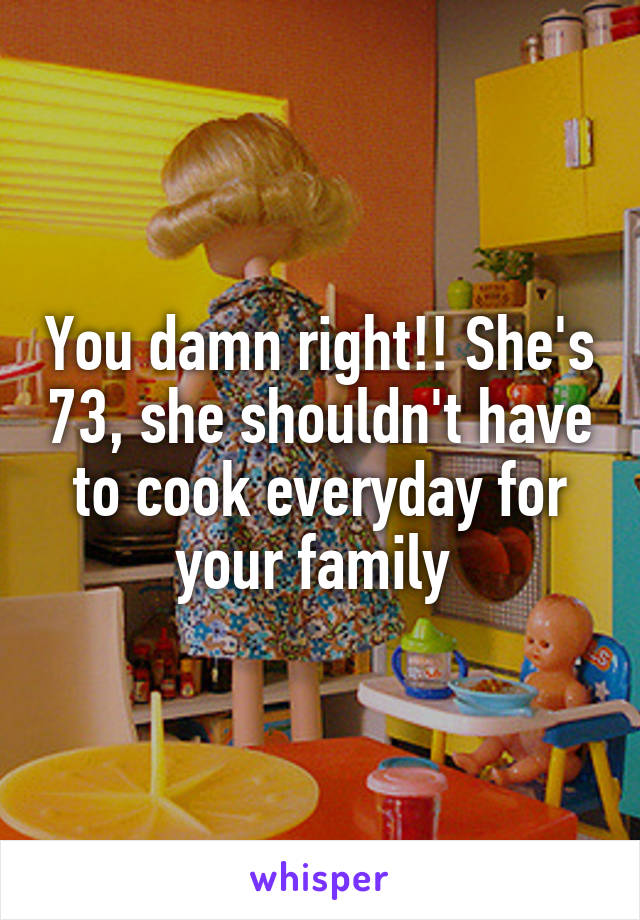 You damn right!! She's 73, she shouldn't have to cook everyday for your family 