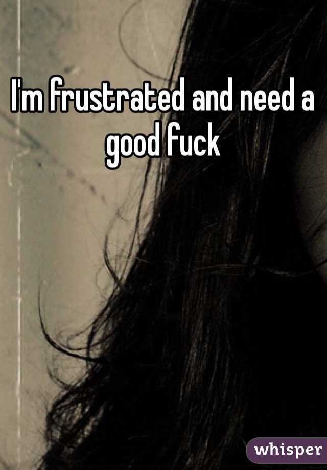 I'm frustrated and need a good fuck