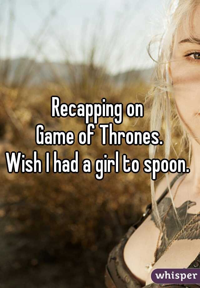 Recapping on 
Game of Thrones.
Wish I had a girl to spoon. 