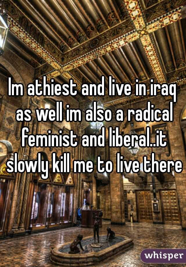 Im athiest and live in iraq as well im also a radical feminist and liberal..it slowly kill me to live there