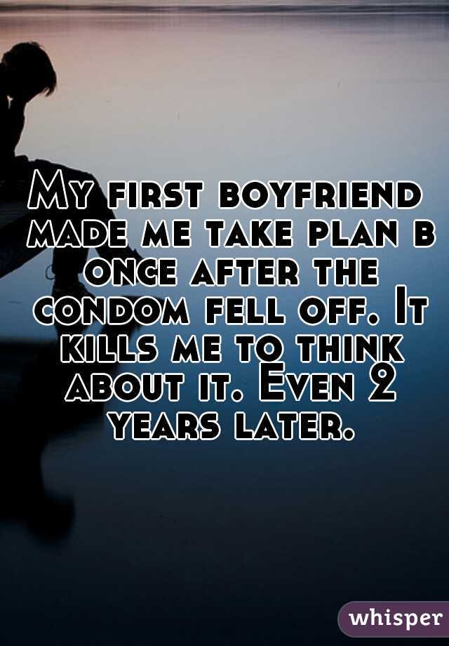 My first boyfriend made me take plan b once after the condom fell off. It kills me to think about it. Even 2 years later.