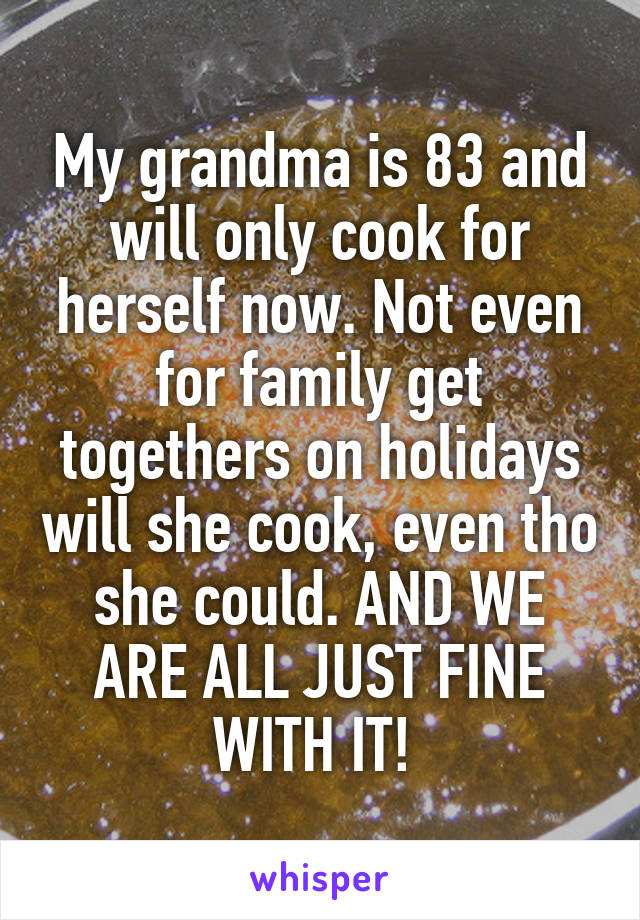 My grandma is 83 and will only cook for herself now. Not even for family get togethers on holidays will she cook, even tho she could. AND WE ARE ALL JUST FINE WITH IT! 