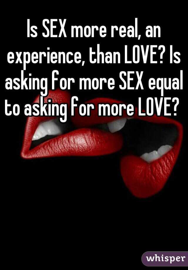 Is SEX more real, an experience, than LOVE? Is asking for more SEX equal to asking for more LOVE? 