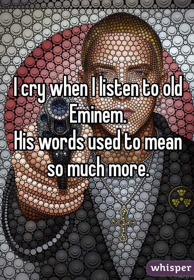 I cry when I listen to old Eminem. 
His words used to mean so much more. 