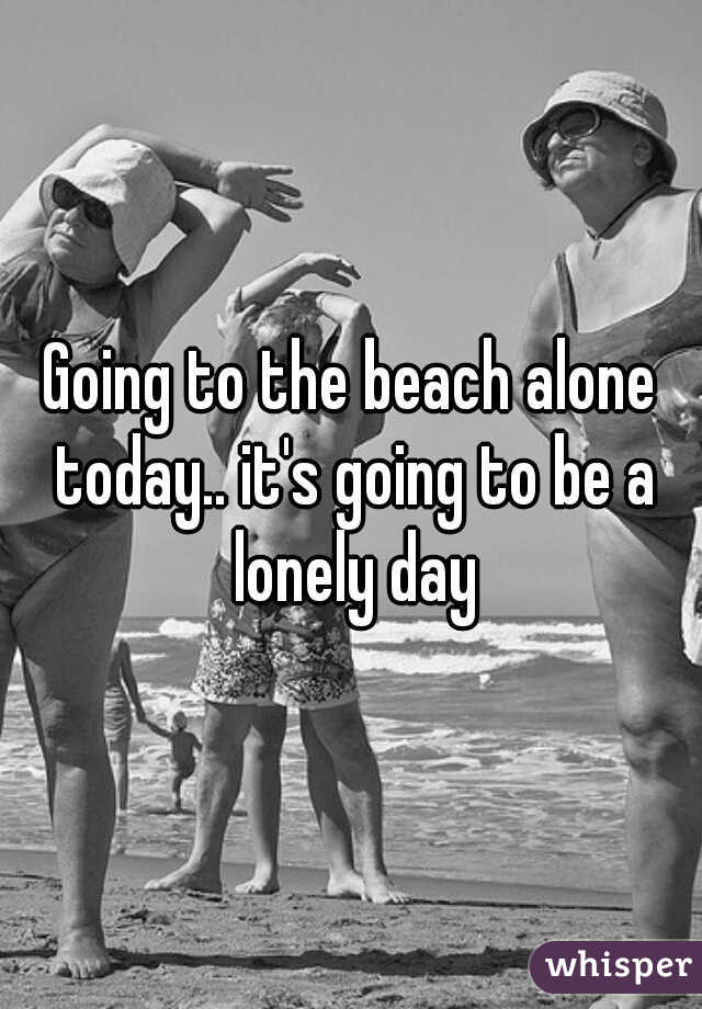 Going to the beach alone today.. it's going to be a lonely day