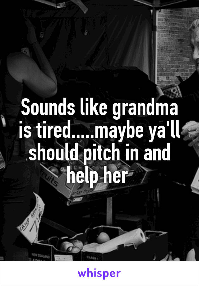 Sounds like grandma is tired.....maybe ya'll should pitch in and help her 