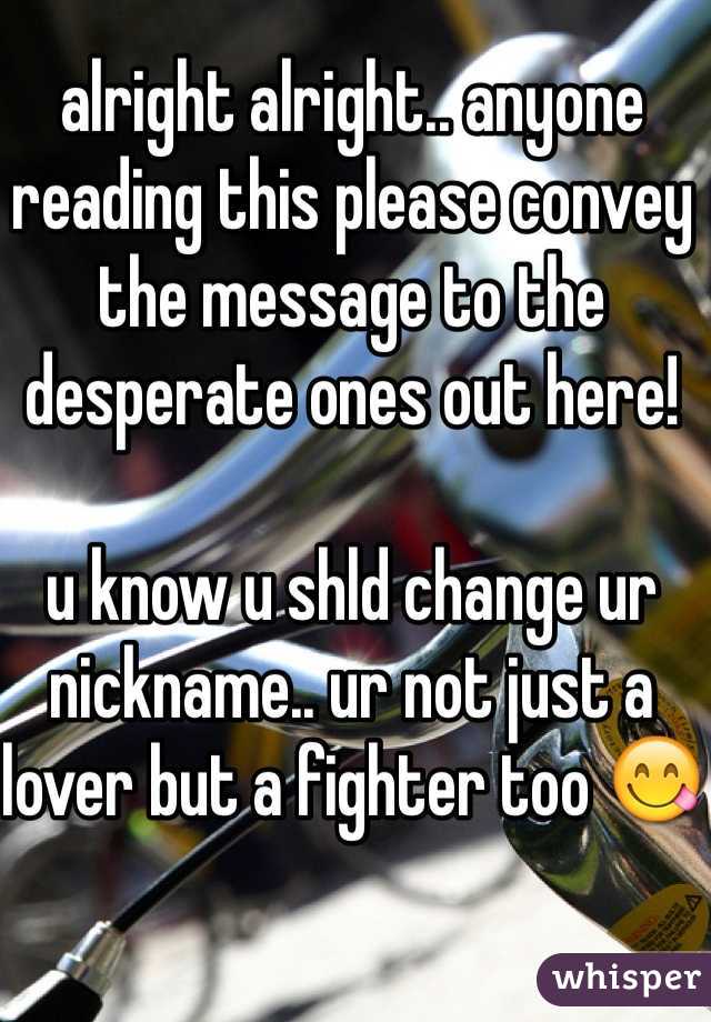 alright alright.. anyone reading this please convey the message to the desperate ones out here!

u know u shld change ur nickname.. ur not just a lover but a fighter too 😋