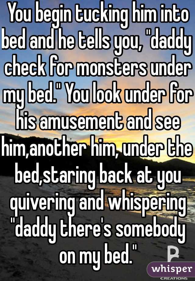 You begin tucking him into bed and he tells you, "daddy check for monsters under my bed." You look under for his amusement and see him,another him, under the bed,staring back at you quivering and whispering "daddy there's somebody on my bed."