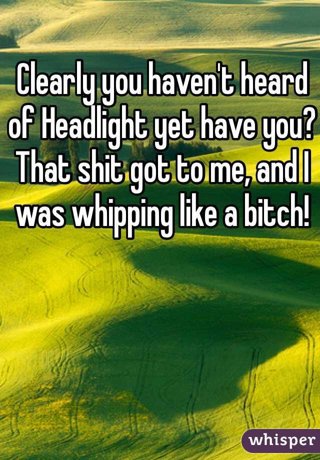 Clearly you haven't heard of Headlight yet have you? That shit got to me, and I was whipping like a bitch! 