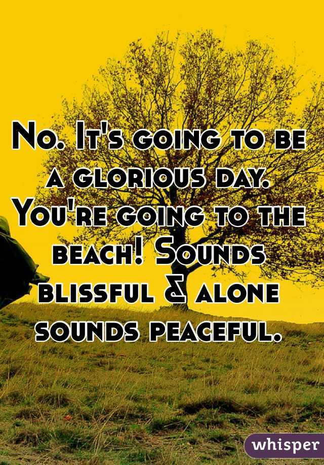 No. It's going to be a glorious day. You're going to the beach! Sounds blissful & alone sounds peaceful.