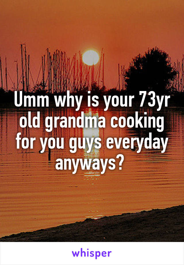 Umm why is your 73yr old grandma cooking for you guys everyday anyways? 