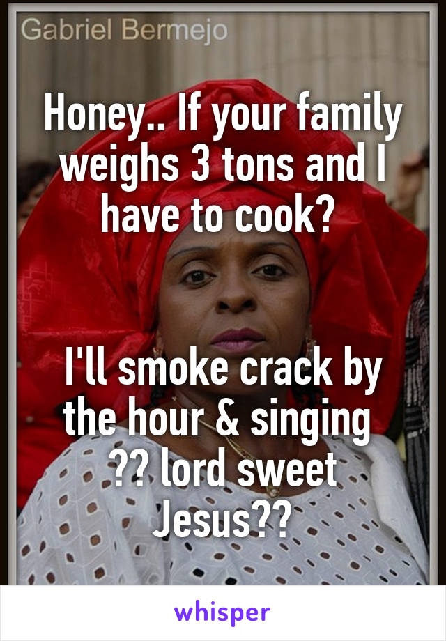 Honey.. If your family weighs 3 tons and I have to cook? 


I'll smoke crack by the hour & singing 
♪♪ lord sweet Jesus♪♪