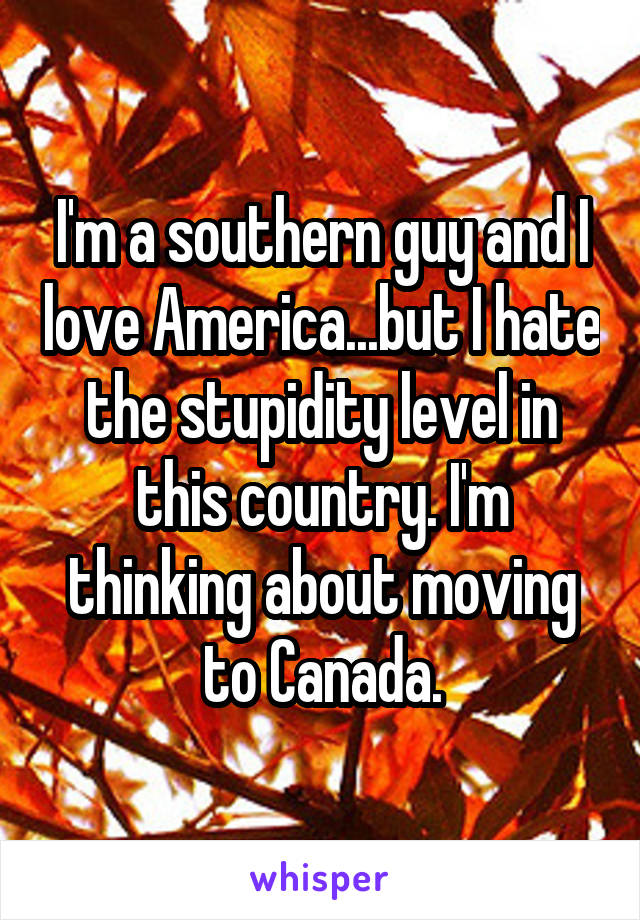 I'm a southern guy and I love America...but I hate the stupidity level in this country. I'm thinking about moving to Canada.