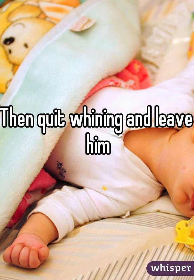 Then quit whining and leave him