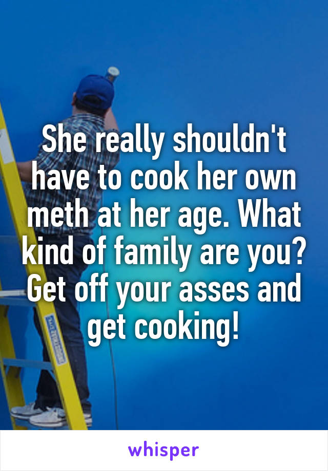 She really shouldn't have to cook her own meth at her age. What kind of family are you? Get off your asses and get cooking!