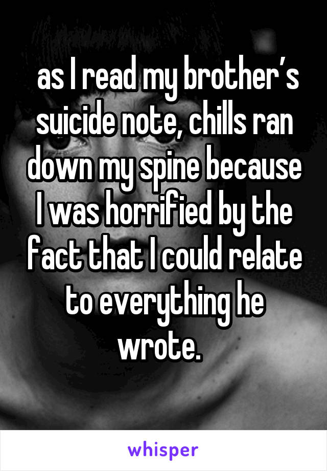  as I read my brother’s suicide note, chills ran down my spine because I was horrified by the fact that I could relate to everything he wrote.  
