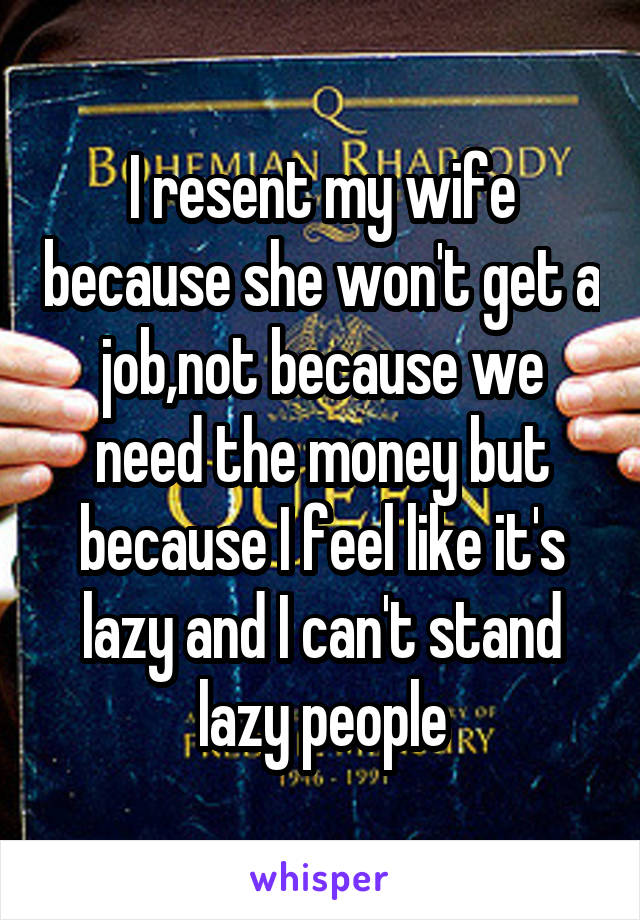 I resent my wife because she won't get a job,not because we need the money but because I feel like it's lazy and I can't stand lazy people