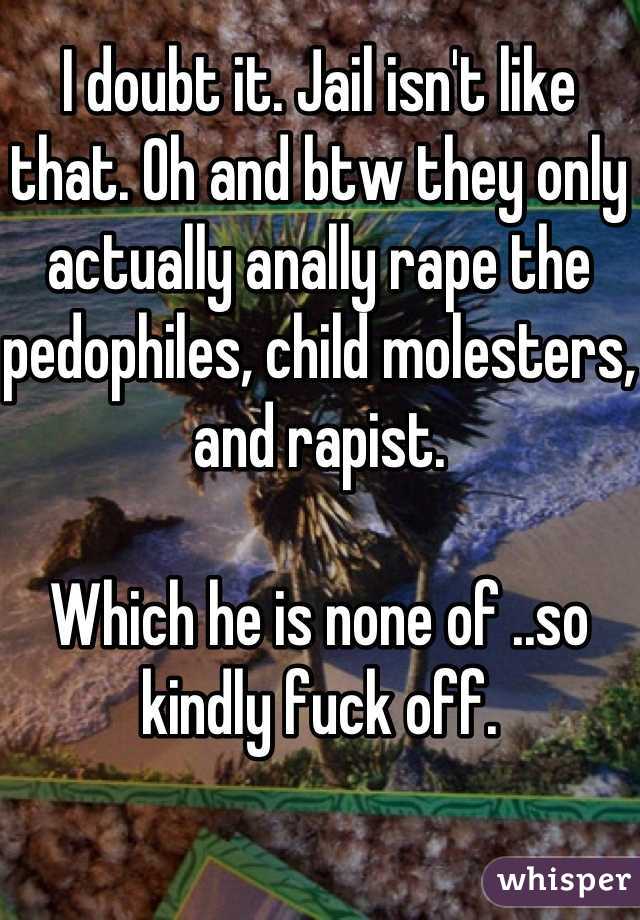 I doubt it. Jail isn't like that. Oh and btw they only actually anally rape the pedophiles, child molesters, and rapist. 

Which he is none of ..so kindly fuck off.