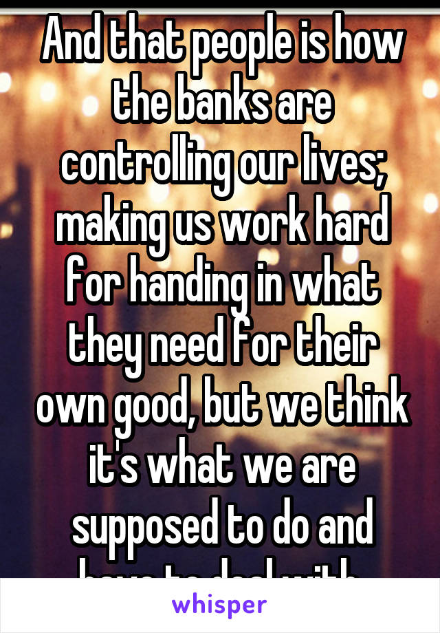 And that people is how the banks are controlling our lives; making us work hard for handing in what they need for their own good, but we think it's what we are supposed to do and have to deal with.