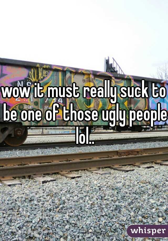 wow it must really suck to be one of those ugly people lol..
