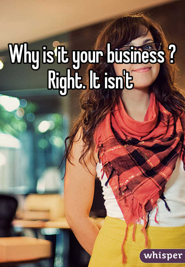 Why is it your business ? Right. It isn't 