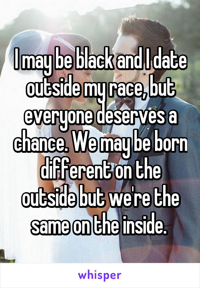I may be black and I date outside my race, but everyone deserves a chance. We may be born different on the outside but we're the same on the inside. 