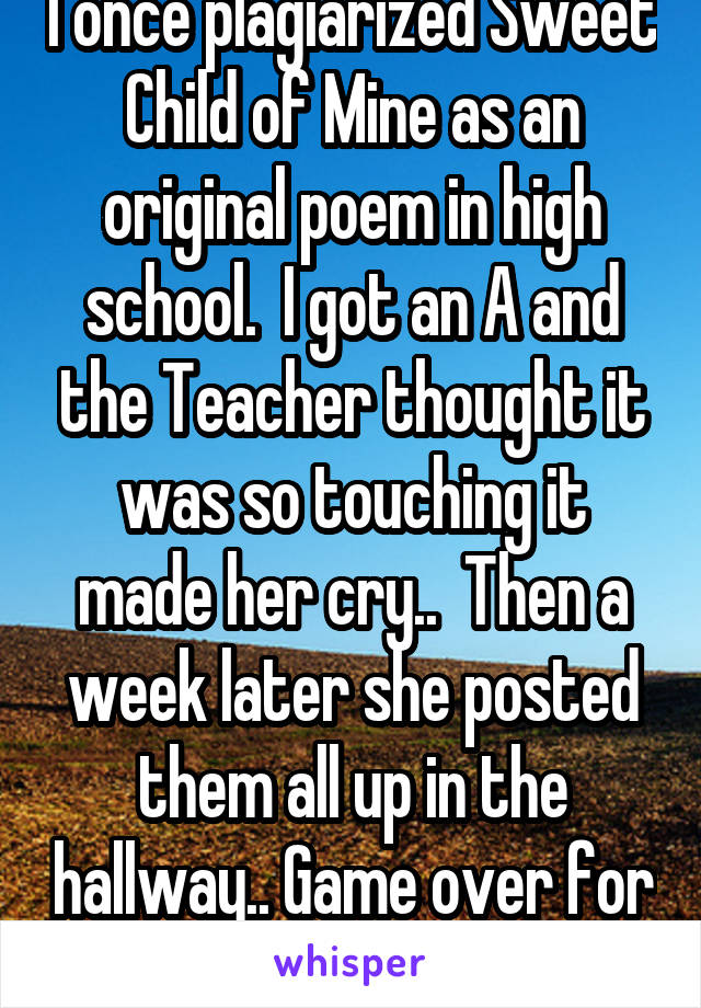 I once plagiarized Sweet Child of Mine as an original poem in high school.  I got an A and the Teacher thought it was so touching it made her cry..  Then a week later she posted them all up in the hallway.. Game over for me!