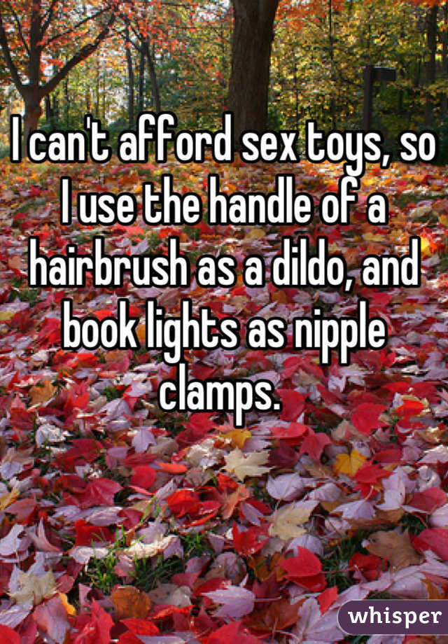 I can't afford sex toys, so I use the handle of a hairbrush as a dildo, and book lights as nipple clamps. 
