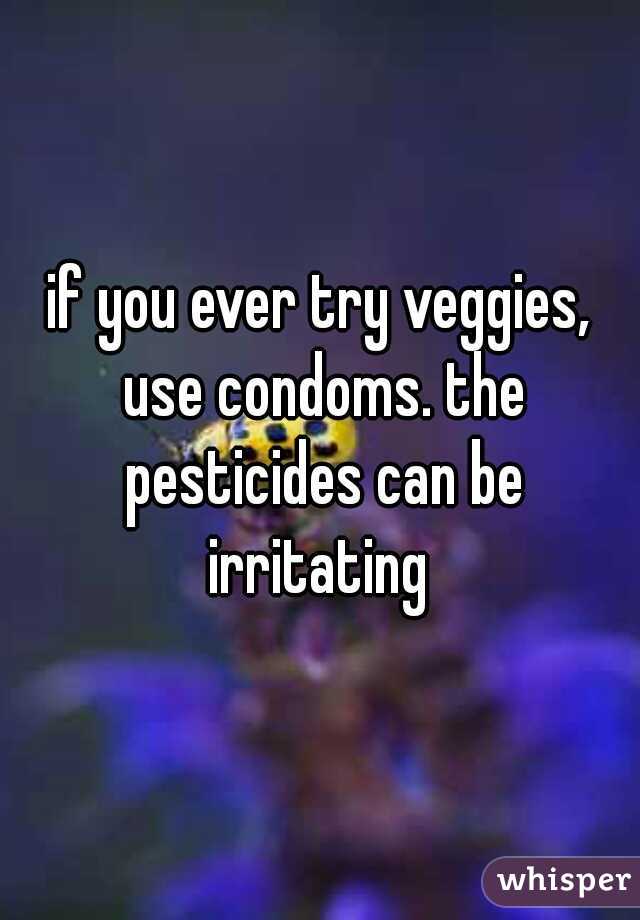 if you ever try veggies, use condoms. the pesticides can be
 irritating 